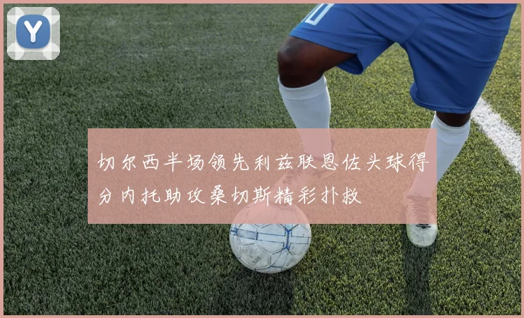 切尔西半场领先利兹联恩佐头球得分内托助攻桑切斯精彩扑救