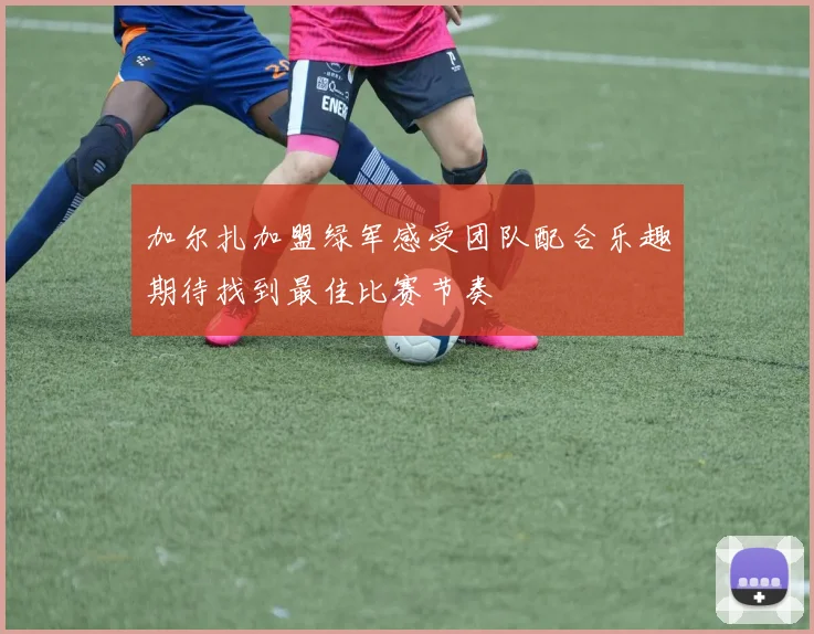 加尔扎加盟绿军感受团队配合乐趣期待找到最佳比赛节奏