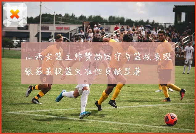 山西女篮主帅赞扬防守与篮板表现张茹虽投篮失准但贡献显著