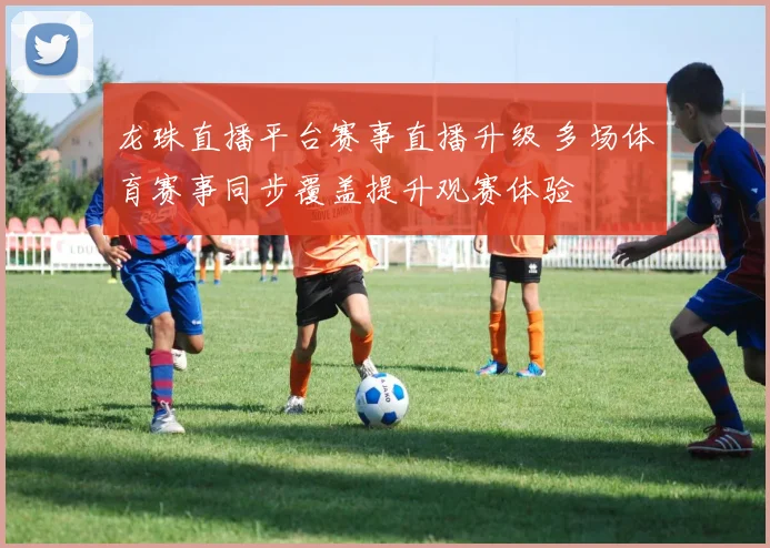 龙珠直播平台赛事直播升级 多场体育赛事同步覆盖提升观赛体验
