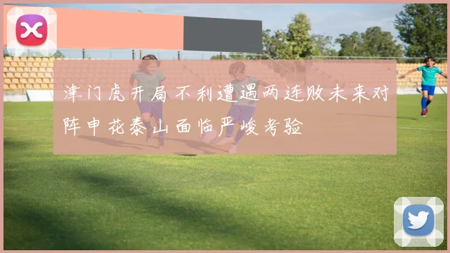 津门虎开局不利遭遇两连败未来对阵申花泰山面临严峻考验