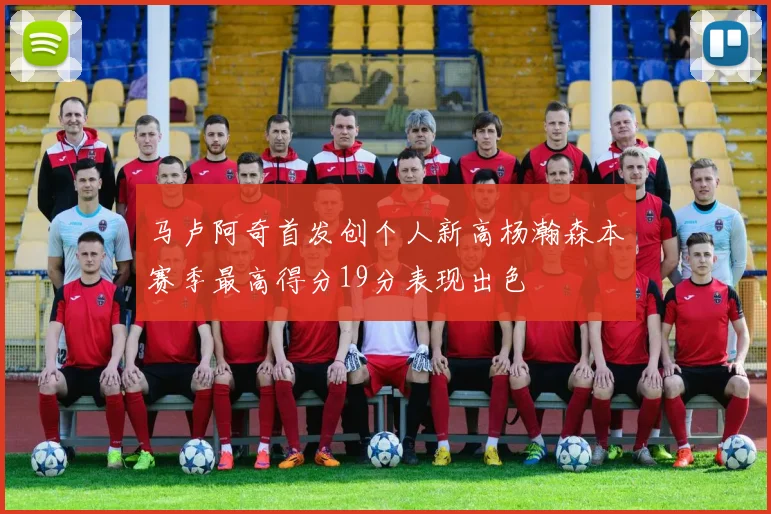 马卢阿奇首发创个人新高杨瀚森本赛季最高得分19分表现出色