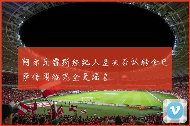阿尔瓦雷斯经纪人坚决否认转会巴萨传闻称完全是谣言