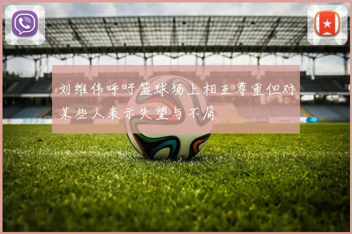 刘维伟呼吁篮球场上相互尊重但对某些人表示失望与不屑