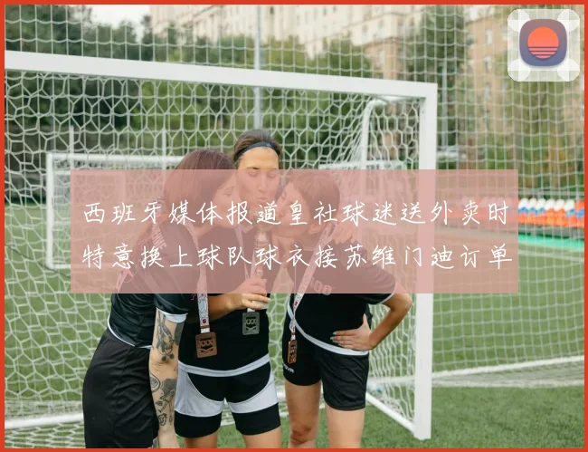 西班牙媒体报道皇社球迷送外卖时特意换上球队球衣接苏维门迪订单