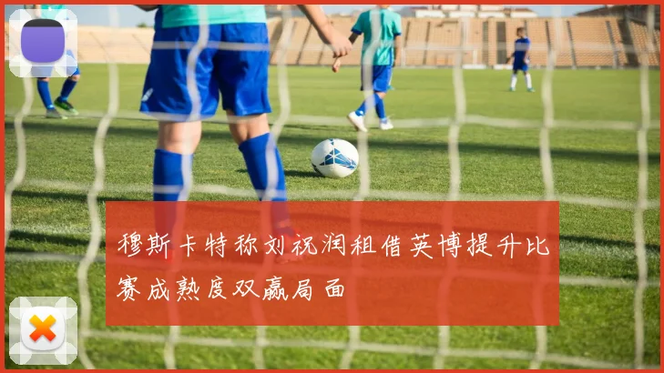 穆斯卡特称刘祝润租借英博提升比赛成熟度双赢局面