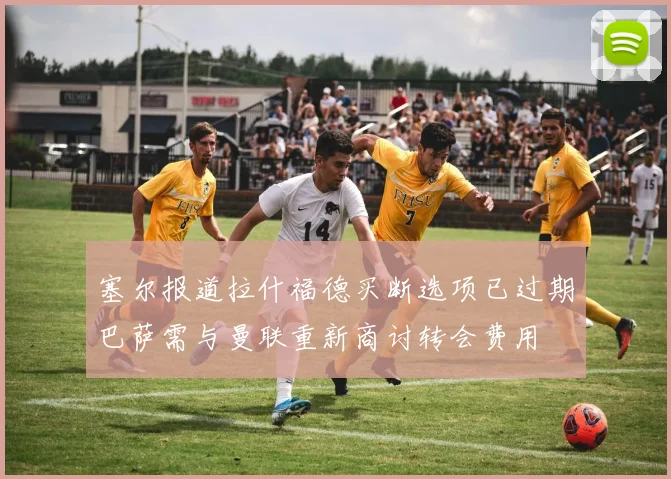 塞尔报道拉什福德买断选项已过期巴萨需与曼联重新商讨转会费用