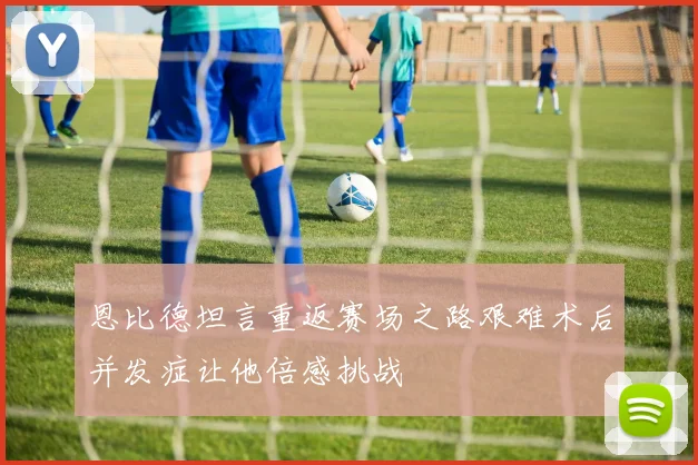 恩比德坦言重返赛场之路艰难术后并发症让他倍感挑战