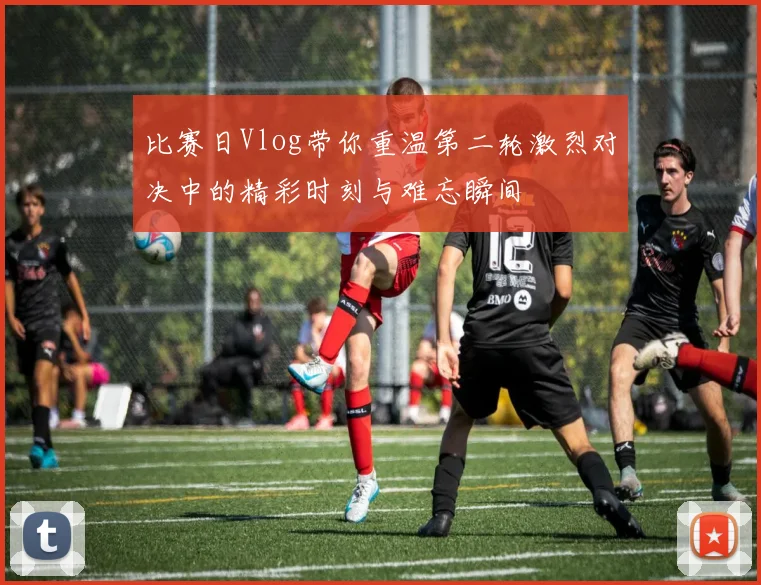 比赛日Vlog带你重温第二轮激烈对决中的精彩时刻与难忘瞬间
