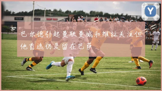 巴尔德引起曼联曼城和维拉关注但他首选仍是留在巴萨