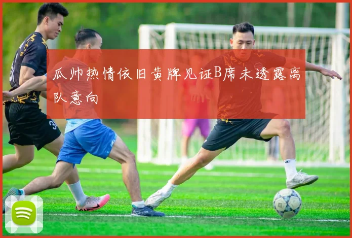 瓜帅热情依旧黄牌见证B席未透露离队意向