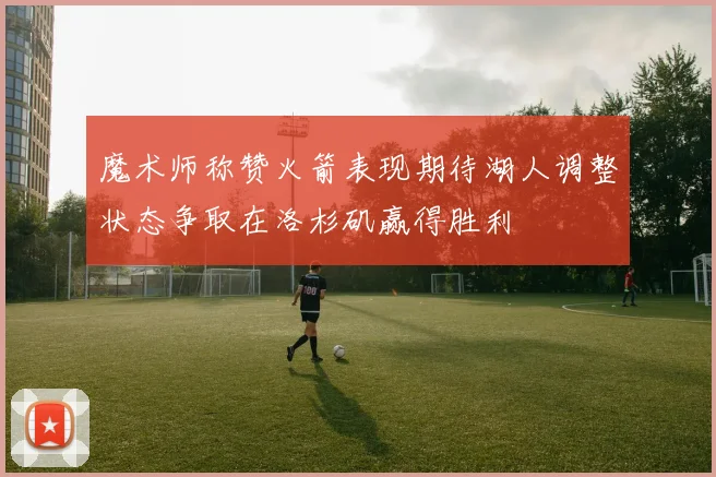 魔术师称赞火箭表现期待湖人调整状态争取在洛杉矶赢得胜利