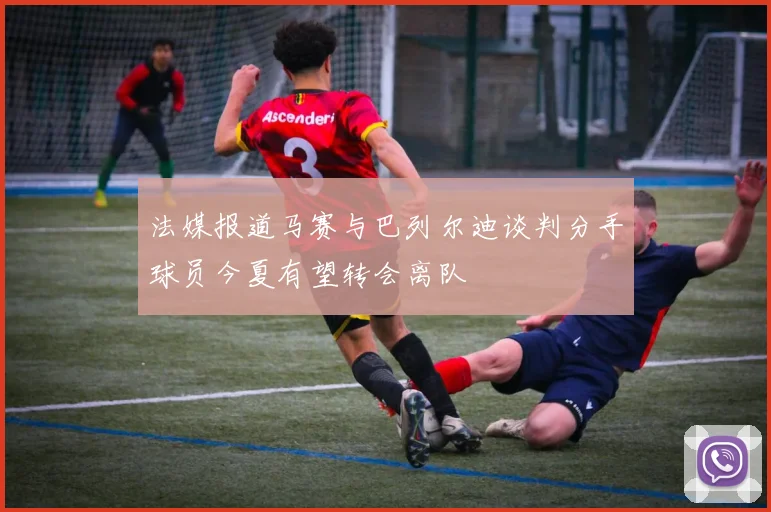 法媒报道马赛与巴列尔迪谈判分手球员今夏有望转会离队