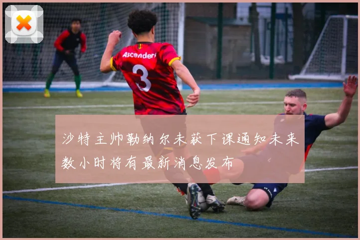 沙特主帅勒纳尔未获下课通知未来数小时将有最新消息发布