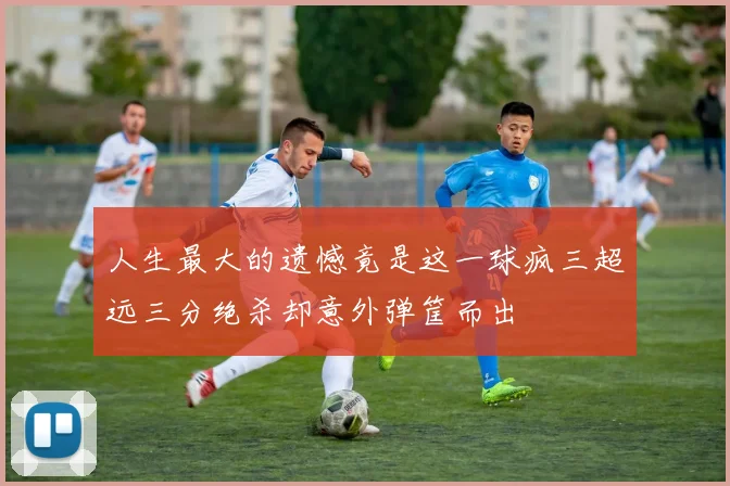 人生最大的遗憾竟是这一球疯三超远三分绝杀却意外弹筐而出