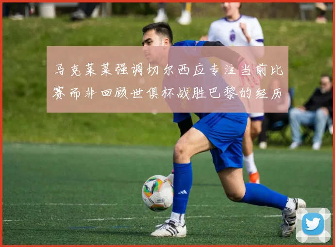 马克莱莱强调切尔西应专注当前比赛而非回顾世俱杯战胜巴黎的经历
