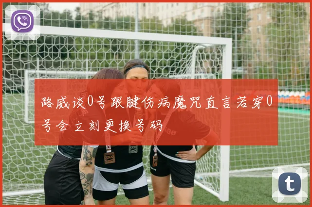 路威谈0号跟腱伤病魔咒直言若穿0号会立刻更换号码