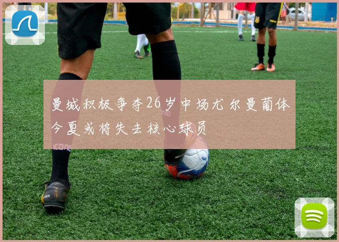 曼城积极争夺26岁中场尤尔曼葡体今夏或将失去核心球员