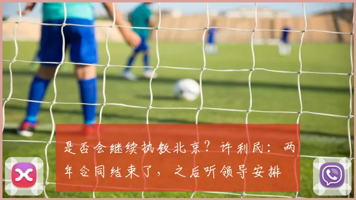 是否会继续执教北京？许利民：两年合同结束了，之后听领导安排